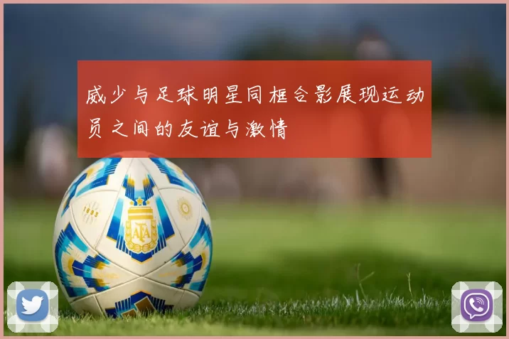 威少与足球明星同框合影展现运动员之间的友谊与激情